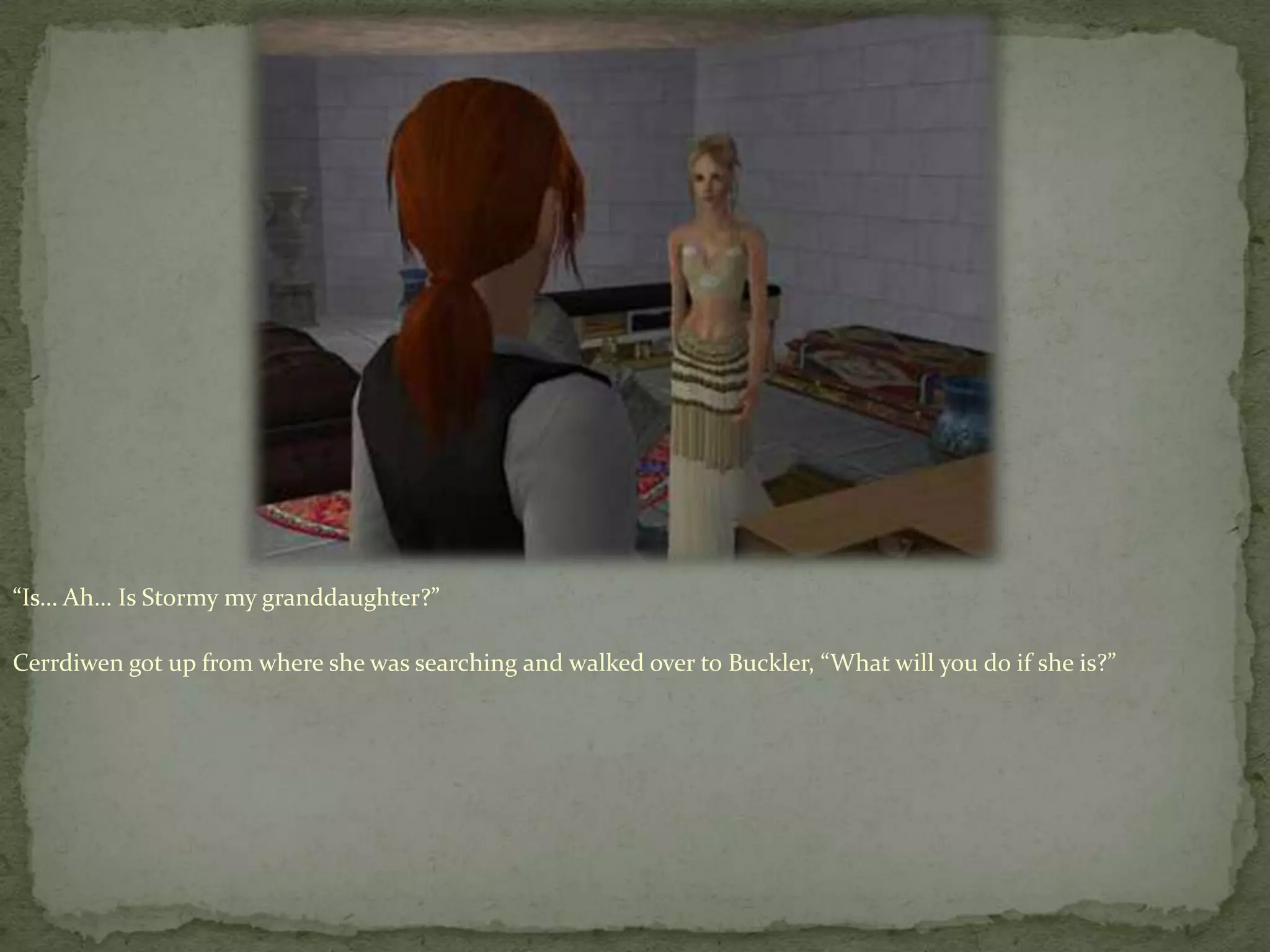 “Is… Ah… Is Stormy my granddaughter?”Cerrdiwengot up from where she was searching and walked over to Buckler, “What will you do if she is?”