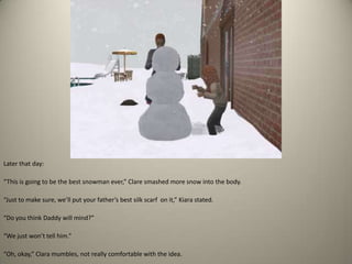 Later that day: “This is going to be the best snowman ever,” Clare smashed more snow into the body. “Just to make sure, we’ll put your father’s best silk scarf  on it,” Kiara stated.“Do you think Daddy will mind?”“We just won’t tell him.”“Oh, okay,” Clara mumbles, not really comfortable with the idea.