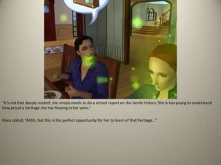 “It’s not that deeply rooted; she simply needs to do a school report on the family history. She is too young to understand how proud a heritage she has flowing in her veins.”Kiara stated, “Ahhh, but this is the perfect opportunity for her to learn of that heritage…”