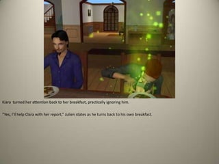 Kiara  turned her attention back to her breakfast, practically ignoring him.“Yes, I’ll help Clara with her report,” Julien states as he turns back to his own breakfast.