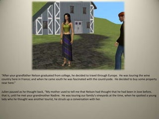 “After your grandfather Nelson graduated from college, he decided to travel through Europe.  He was touring the wine country here in France; and when he came south he was fascinated with the countryside.  He decided to buy some property near here.” Julien paused as he thought back, “My mother used to tell me that Nelson had thought that he had been in love before, that is, until he met your grandmother Nadine.  He was touring our family’s vineyards at the time, when he spotted a young lady who he thought was another tourist, he struck up a conversation with her.