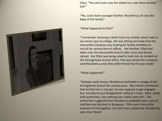 Clara, “You said Justis was the eldest son, was there another kid?”“Yes, Justis had a younger brother, Nicodemus, he was the baby of the family.”“What happened to him?”“I remember receiving a letter from my mother when I was in my senior year at college, she was letting me know that the mercantile Company was looking for family members to recruit for various branch offices.   Her brother, Elliot had taken over the Veronaville branch after Justis and Darcie retired.  But Elliot was being asked to look into an incident at the Strangetown branch office, that was where the Company sent Nicodemus once they determined that he was ready.”“What happened?”  “Nobody really knows, Nicodemus had been in charge of the Strangetown branch for several years.  My mother mentioned that he had met a nice girl, he was suppose to get engaged, but  one day he just disappeared  without a trace.  Elliot  spoke with authorities, but nothing ever really came of it.  The authorities suggested that Nicodemus probably had a case of cold feet and decided to disappear.  Elliot even tried other avenues of investigation, but each was a dead end, Nicodemus was never found.    
