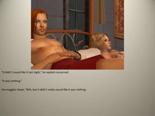 “It didn’t sound like it last night,” he replied concerned. “It was nothing.”  He snuggles closer, “Ahh, but it didn’t really sound like it was nothing.