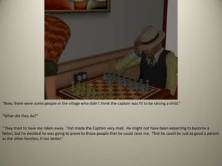 “Now, there were some people in the village who didn’t think the captain was fit to be raising a child.” “What did they do?” “They tried to have me taken away.  That made the Captain very mad.  He might not have been expecting to become a father, but he decided he was going to prove to those people that he could raise me.  That he could be just as good a parent as the other families, if not better.”