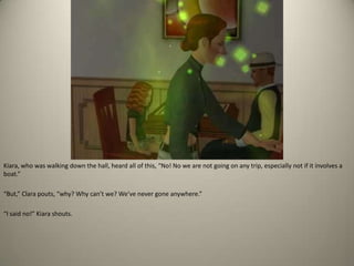 Kiara, who was walking down the hall, heard all of this, “No! No we are not going on any trip, especially not if it involves a boat.” “But,” Clara pouts, “why? Why can’t we? We’ve never gone anywhere.” “I said no!” Kiara shouts. 