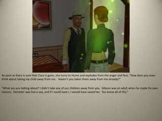 As soon as Kiara is sure that Clara is gone, she turns to Hume and explodes from the anger and fear, “How dare you even think about taking my child away from me.   Haven’t you taken them away from me already?” “What are you talking about? I didn’t take any of our children away from you.  Gibson was an adult when he made his own choices.  Demeter was lost a sea, and if I could have I, I would have saved her.  You know all of this.”