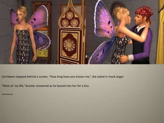 Cerridwen stepped behind a screen, “How long have you known me,” she asked in mock anger. “Most of  my life,” Buckler answered as he leaned into her for a kiss. *******