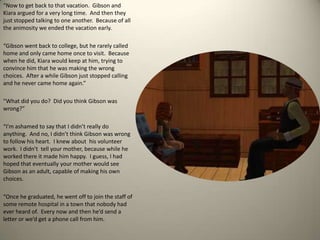 “Now to get back to that vacation.  Gibson and Kiara argued for a very long time.  And then they just stopped talking to one another.  Because of all the animosity we ended the vacation early.  “Gibson went back to college, but he rarely called home and only came home once to visit.  Because when he did, Kiara would keep at him, trying to convince him that he was making the wrong choices.  After a while Gibson just stopped calling and he never came home again.”  “What did you do?  Did you think Gibson was wrong?”“I’m ashamed to say that I didn’t really do anything.  And no, I didn’t think Gibson was wrong to follow his heart.  I knew about  his volunteer work.  I didn’t  tell your mother, because while he worked there it made him happy.  I guess, I had hoped that eventually your mother would see Gibson as an adult, capable of making his own choices. “Once he graduated, he went off to join the staff of some remote hospital in a town that nobody had ever heard of.  Every now and then he’d send a letter or we’d get a phone call from him.