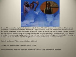 “It was while we were heading home that a storm suddenly struck.  The ship’s captain ordered us into our life preservers and lifeboats.  But before we could get to the lifeboats a rogue wave hit us on the side.  Demeter was thrown overboard, your mother was knocked unconscious and was in the water.  I had to get your mother into the lifeboat.  As I was struggling with that, Demeter was being swept farther away.  Demeter was gone from sight before I could get to her.  I tried searching for her but the waves were pretty big, and the lifeboat with your mother in it was pulling away.   I was tired…”  Hume sigh as he wiped near his eye.  “I don’t know how long before we were found…there was no trace of Demeter”“How old was Demeter?” Clara asked excited and saddened. “She was five.  She would have started school after the trip.”“Do you have picture of her? I’ve never seen anyone in pictures that I didn’t know around the house.”