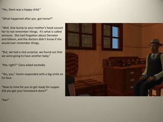 “Yes, Demi was a happy child.”“What happened after you  got home?”“Well, that bump to your mother’s head caused her to not remember things.  It’s what is called amnesia.  She had forgotten about Demeter and Gibson, and the doctors didn’t know if she would ever remember things.  “But, we had a nice surprise, we found out that we were going to have another baby.”“Me, right?” Clara asked excitedly.“Yes, you,” Hume responded with a big smile on his face.  “Now its time for you to get ready for supper.  Did you get your homework done?” “Aw!” 