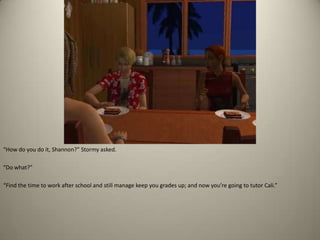 “How do you do it, Shannon?” Stormy asked. “Do what?” “Find the time to work after school and still manage keep you grades up; and now you’re going to tutor Cali.”