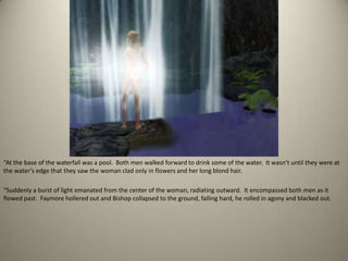 “At the base of the waterfall was a pool.  Both men walked forward to drink some of the water.  It wasn’t until they were at the water’s edge that they saw the woman clad only in flowers and her long blond hair.“Suddenly a burst of light emanated from the center of the woman, radiating outward.  It encompassed both men as it flowed past.  Faymore hollered out and Bishop collapsed to the ground, falling hard, he rolled in agony and blacked out.