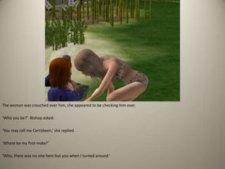 The woman was crouched over him, she appeared to be checking him over. ‘Who you be?’  Bishop asked. ‘You may call me Cerridwen,’ she replied.‘Where be my first-mate?’ ‘Who, there was no one here but you when I turned around.’