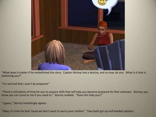 “What does it matter if he embellished the story.  Captain Bishop had a destiny, and so now, do you.  What is it that is bothering you?”“I’m worried that I won’t be prepared.”“There is still plenty of time for you to acquire skills that will help you become prepared for that unknown.  Stormy, you know you can come to me if you need to.”  Stormy nodded.  “Does this help you?” “I guess,” Stormy hesitatingly agrees. “Okay, it’s time for bed ‘cause we don’t want to worry your mother.”  They both got up and headed upstairs.