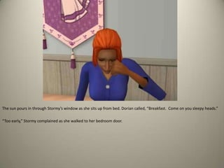 The sun pours in through Stormy’s window as she sits up from bed. Dorian called, “Breakfast.  Come on you sleepy heads.” “Too early,” Stormy complained as she walked to her bedroom door.