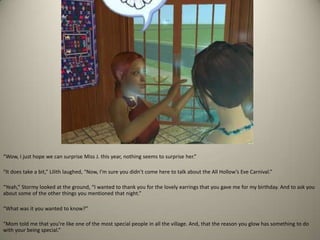 “Wow, I just hope we can surprise Miss J. this year, nothing seems to surprise her.” “It does take a bit,” Lilith laughed, “Now, I’m sure you didn’t come here to talk about the All Hollow’s Eve Carnival.” “Yeah,” Stormy looked at the ground, “I wanted to thank you for the lovely earrings that you gave me for my birthday. And to ask you about some of the other things you mentioned that night.”“What was it you wanted to know?”“Mom told me that you’re like one of the most special people in all the village. And, that the reason you glow has something to do with your being special.”