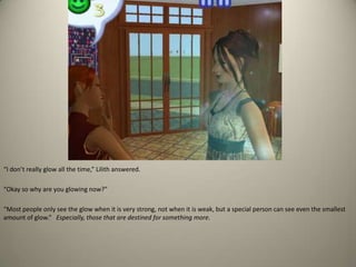 “I don’t really glow all the time,” Lilith answered. “Okay so why are you glowing now?” “Most people only see the glow when it is very strong, not when it is weak, but a special person can see even the smallest amount of glow.”   Especially, those that are destined for something more.