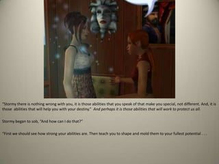 “Stormy there is nothing wrong with you, it is those abilities that you speak of that make you special, not different. And, it is those  abilities that will help you with your destiny.” And perhaps it is those abilities that will work to protect us all. Stormy began to sob, “And how can I do that?”“First we should see how strong your abilities are. Then teach you to shape and mold them to your fullest potential . . . 