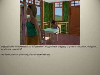 She took another moment to clear her thoughts of Mrs. Crupplebottom and got up to greet her next patient, “Morganna, sorry to keep you waiting.” “No worries, Seth was quite willing to tell me all about his day.”
