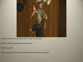 At three o’clock on the nose, Seth came rushing into the house. “Mommy, I got the permission slip you asked for.” “Thank you, Seth.” “How come I got to be a teen?” Seth asked after he gave the slip to Angel.