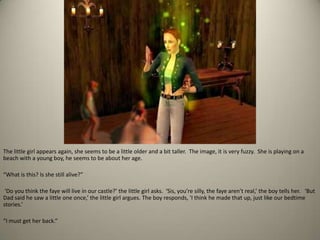 The little girl appears again, she seems to be a little older and a bit taller.  The image, it is very fuzzy.  She is playing on a beach with a young boy, he seems to be about her age. “What is this? Is she still alive?”‘Do you think the faye will live in our castle?’ the little girl asks.  ‘Sis, you’re silly, the faye aren’t real,’ the boy tells her.   ‘But Dad said he saw a little one once,’ the little girl argues. The boy responds, 'I think he made that up, just like our bedtime stories.’“I must get her back.”