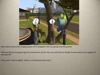 Once they arrived at the shopping plaza Ulrich delegated who was going to be doing what.“Me and Stormy are going to get the costumes for school. Nev, you and Seth can handle the decorations and supplies for the bake off.” “And, mom,” Stormy added, “wants us to bring home groceries.”