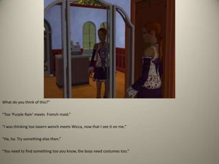 What do you think of this?” “Too ‘Purple Rain’ meets  French maid.” “I was thinking too tavern wench meets Wicca, now that I see it on me.” “Ha, ha. Try something else then.” “You need to find something too you know, the boys need costumes too.”