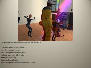 The voice cackled a bit before rolling into the next verse: Don’t miss a step or you’ll collide.Hear the music go thump,You’re doing the Halloween (Twist)Flail your arms from side to side,And shake your rumpNow, bend those knees.You’re doing the Halloweeeeeeeeeeeen (Twist).