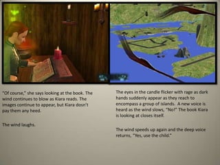The eyes in the candle flicker with rage as dark hands suddenly appear as they reach to encompass a group of islands.  A new voice is heard as the wind slows, “No!” The book Kiara is looking at closes itself.  The wind speeds up again and the deep voice returns, “Yes, use the child.”“Of course,” she says looking at the book. The wind continues to blow as Kiara reads. The images continue to appear, but Kiaradosn’tpay them any heed.  The wind laughs.