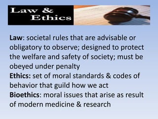 Law: societal rules that are advisable or obligatory to observe; designed to protect the welfare and safety of society; must be obeyed under penaltyEthics: set of moral standards & codes of behavior that guild how we actBioethics: moral issues that arise as result of modern medicine & research 