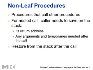 Non-Leaf Procedures
   Procedures that call other procedures
   For nested call, caller needs to save on the
    stack:
       Its return address
       Any arguments and temporaries needed after
        the call
   Restore from the stack after the call



                      Chapter 2 — Instructions: Language of the Computer — 11
 