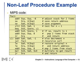 Non-Leaf Procedure Example
   MIPS code:
    fact:
        addi   $sp,   $sp, -8       #   adjust stack for 2 items
        sw     $ra,   4($sp)        #   save return address
        sw     $a0,   0($sp)        #   save argument
        slti   $t0,   $a0, 1        #   test for n < 1
        beq    $t0,   $zero, L1
        addi   $v0,   $zero, 1      #   if so, result is 1
        addi   $sp,   $sp, 8        #     pop 2 items from stack
        jr     $ra                  #     and return
    L1: addi   $a0,   $a0, -1       #   else decrement n
        jal    fact                 #   recursive call
        lw     $a0,   0($sp)        #   restore original n
        lw     $ra,   4($sp)        #     and return address
        addi   $sp,   $sp, 8        #   pop 2 items from stack
        mul    $v0,   $a0, $v0      #   multiply to get result
        jr     $ra                  #   and return

                            Chapter 2 — Instructions: Language of the Computer — 13
 