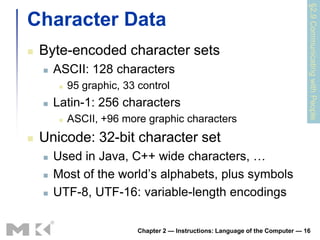 §2.9 Communicating with People
Character Data
   Byte-encoded character sets
       ASCII: 128 characters
            95 graphic, 33 control
       Latin-1: 256 characters
            ASCII, +96 more graphic characters
   Unicode: 32-bit character set
       Used in Java, C++ wide characters, …
       Most of the world’s alphabets, plus symbols
       UTF-8, UTF-16: variable-length encodings

                            Chapter 2 — Instructions: Language of the Computer — 16
 
