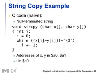 String Copy Example
   C code (naïve):
      Null-terminated string
    void strcpy (char x[], char y[])
    { int i;
       i = 0;
       while ((x[i]=y[i])!='0')
           i += 1;
    }
      Addresses of x, y in $a0, $a1

      i in $s0



                      Chapter 2 — Instructions: Language of the Computer — 18
 