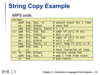 String Copy Example
   MIPS code:
    strcpy:
        addi   $sp,   $sp, -4            #   adjust stack for 1 item
        sw     $s0,   0($sp)             #   save $s0
        add    $s0,   $zero, $zero       #   i = 0
    L1: add    $t1,   $s0, $a1           #   addr of y[i] in $t1
        lbu    $t2,   0($t1)             #   $t2 = y[i]
        add    $t3,   $s0, $a0           #   addr of x[i] in $t3
        sb     $t2,   0($t3)             #   x[i] = y[i]
        beq    $t2,   $zero, L2          #   exit loop if y[i] == 0
        addi   $s0,   $s0, 1             #   i = i + 1
        j      L1                        #   next iteration of loop
    L2: lw     $s0,   0($sp)             #   restore saved $s0
        addi   $sp,   $sp, 4             #   pop 1 item from stack
        jr     $ra                       #   and return




                               Chapter 2 — Instructions: Language of the Computer — 19
 