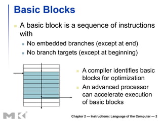 Basic Blocks
   A basic block is a sequence of instructions
    with
       No embedded branches (except at end)
       No branch targets (except at beginning)

                             A compiler identifies basic
                              blocks for optimization
                             An advanced processor
                              can accelerate execution
                              of basic blocks

                       Chapter 2 — Instructions: Language of the Computer — 2
 
