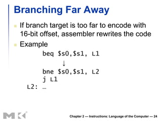 Branching Far Away
   If branch target is too far to encode with
    16-bit offset, assembler rewrites the code
   Example
          beq $s0,$s1, L1
               ↓
          bne $s0,$s1, L2
          j L1
      L2: …



                   Chapter 2 — Instructions: Language of the Computer — 24
 