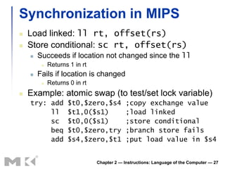 Synchronization in MIPS
   Load linked: ll rt, offset(rs)
   Store conditional: sc rt, offset(rs)
       Succeeds if location not changed since the ll
            Returns 1 in rt
       Fails if location is changed
            Returns 0 in rt
   Example: atomic swap (to test/set lock variable)
    try: add        $t0,$zero,$s4           ;copy exchange value
         ll         $t1,0($s1)              ;load linked
         sc         $t0,0($s1)              ;store conditional
         beq        $t0,$zero,try           ;branch store fails
         add        $s4,$zero,$t1           ;put load value in $s4


                               Chapter 2 — Instructions: Language of the Computer — 27
 