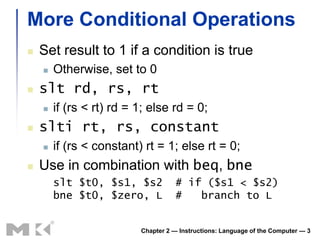 More Conditional Operations
   Set result to 1 if a condition is true
       Otherwise, set to 0
   slt rd, rs, rt
       if (rs < rt) rd = 1; else rd = 0;
   slti rt, rs, constant
       if (rs < constant) rt = 1; else rt = 0;
   Use in combination with beq, bne
        slt $t0, $s1, $s2           # if ($s1 < $s2)
        bne $t0, $zero, L           #   branch to L


                          Chapter 2 — Instructions: Language of the Computer — 3
 
