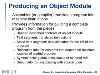 Producing an Object Module
   Assembler (or compiler) translates program into
    machine instructions
   Provides information for building a complete
    program from the pieces
       Header: described contents of object module
       Text segment: translated instructions
       Static data segment: data allocated for the life of the
        program
       Relocation info: for contents that depend on absolute
        location of loaded program
       Symbol table: global definitions and external refs
       Debug info: for associating with source code

                          Chapter 2 — Instructions: Language of the Computer — 30
 