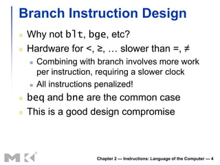 Branch Instruction Design
   Why not blt, bge, etc?
   Hardware for <, ≥, … slower than =, ≠
       Combining with branch involves more work
        per instruction, requiring a slower clock
       All instructions penalized!
   beq and bne are the common case
   This is a good design compromise



                       Chapter 2 — Instructions: Language of the Computer — 4
 