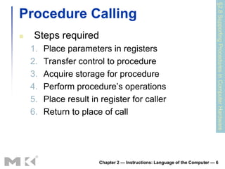 §2.8 Supporting Procedures in Computer Hardware
Procedure Calling
    Steps required
    1.   Place parameters in registers
    2.   Transfer control to procedure
    3.   Acquire storage for procedure
    4.   Perform procedure’s operations
    5.   Place result in register for caller
    6.   Return to place of call




                        Chapter 2 — Instructions: Language of the Computer — 6
 