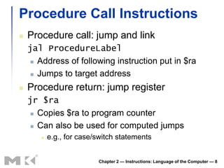 Procedure Call Instructions
   Procedure call: jump and link
    jal ProcedureLabel
      Address of following instruction put in $ra

      Jumps to target address

   Procedure return: jump register
    jr $ra
      Copies $ra to program counter

      Can also be used for computed jumps

          e.g., for case/switch statements


                          Chapter 2 — Instructions: Language of the Computer — 8
 