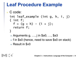Leaf Procedure Example
   C code:
    int leaf_example (int g, h, i, j)
    { int f;
       f = (g + h) - (i + j);
       return f;
    }
      Arguments g, …, j in $a0, …, $a3

      f in $s0 (hence, need to save $s0 on stack)

      Result in $v0




                      Chapter 2 — Instructions: Language of the Computer — 9
 