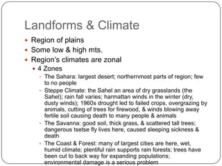 Landforms & ClimateRegion of plainsSome low & high mts.Region’s climates are zonal4 ZonesThe Sahara: largest desert; northernmost parts of region; few to no peopleSteppe Climate: the Sahel an area of dry grasslands (the Sahel); rain fall varies; harmattan winds in the winter (dry, dusty winds); 1960s drought led to failed crops, overgrazing by animals, cutting of trees for firewood, & winds blowing away fertile soil causing death to many people & animalsThe Savanna: good soil, thick grass, & scattered tall trees; dangerous tsetse fly lives here, caused sleeping sickness & deathThe Coast & Forest: many of largest cities are here, wet, humid climate; plentiful rain supports rain forests; trees have been cut to back way for expanding populations; environmental damage is a serious problem