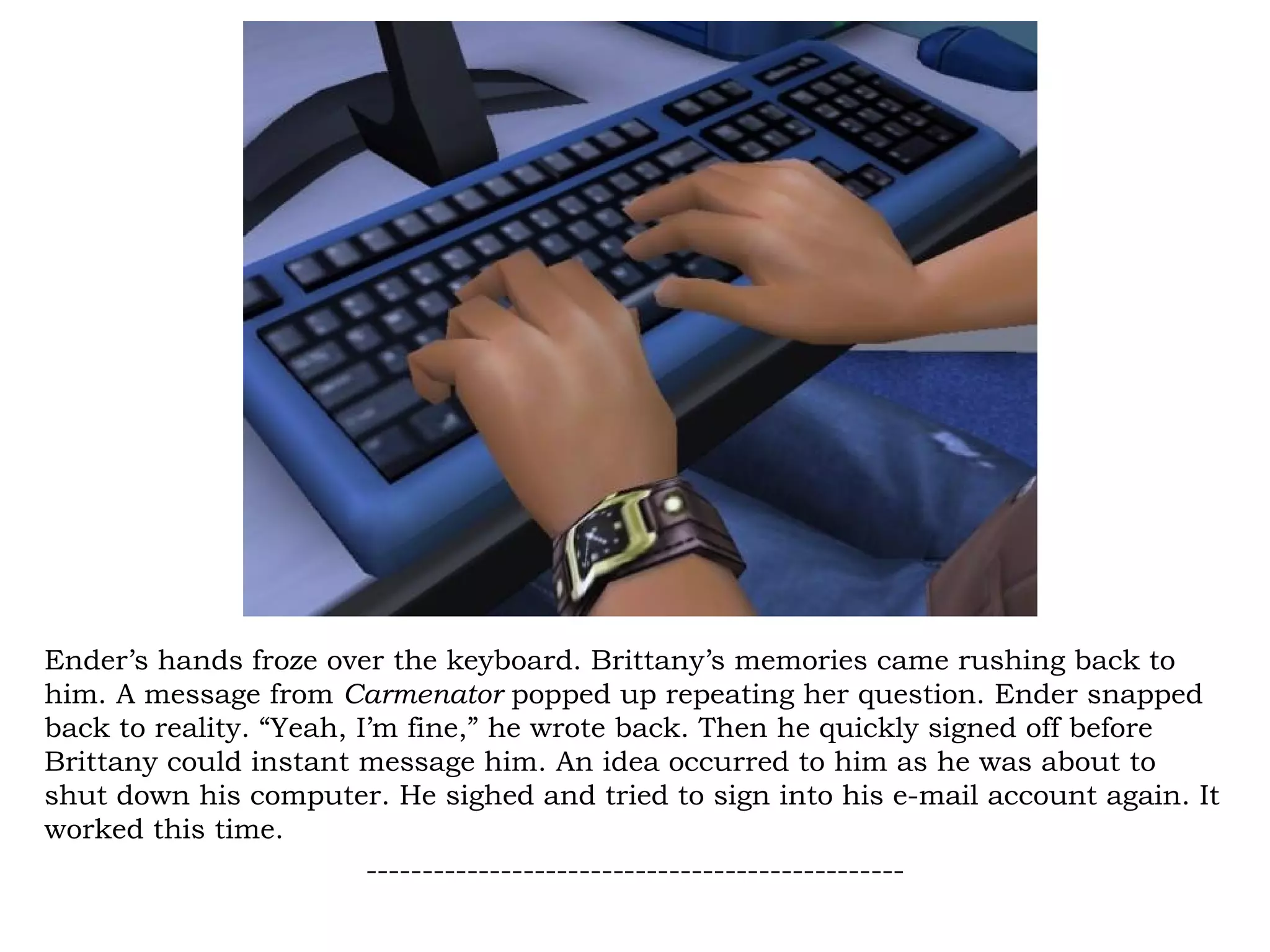 Ender’s hands froze over the keyboard. Brittany’s memories came rushing back to
him. A message from Carmenator popped up repeating her question. Ender snapped
back to reality. “Yeah, I’m fine,” he wrote back. Then he quickly signed off before
Brittany could instant message him. An idea occurred to him as he was about to
shut down his computer. He sighed and tried to sign into his e-mail account again. It
worked this time.
                         ------------------------------------------------
 