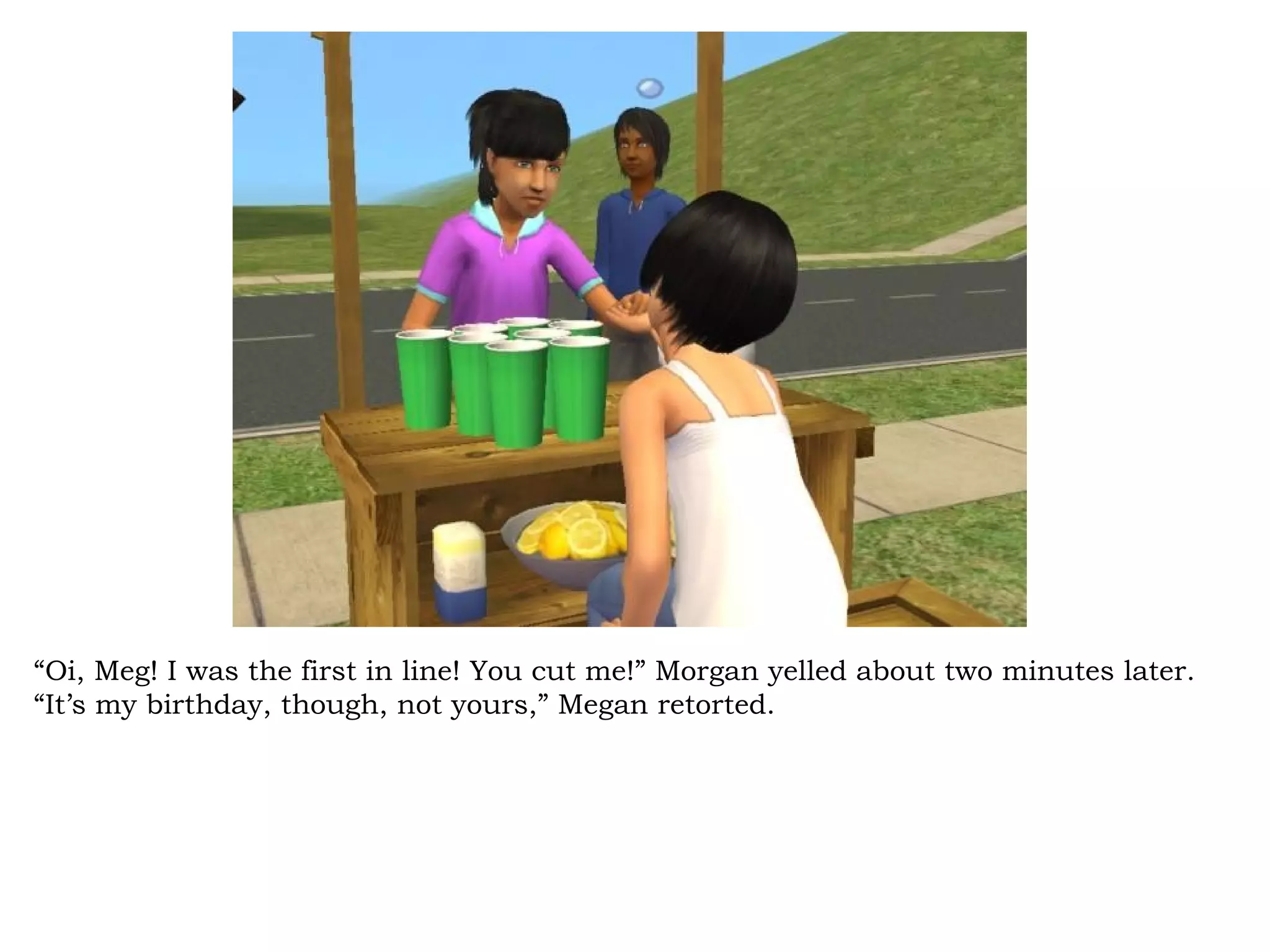 “Oi, Meg! I was the first in line! You cut me!” Morgan yelled about two minutes later.
“It’s my birthday, though, not yours,” Megan retorted.
 