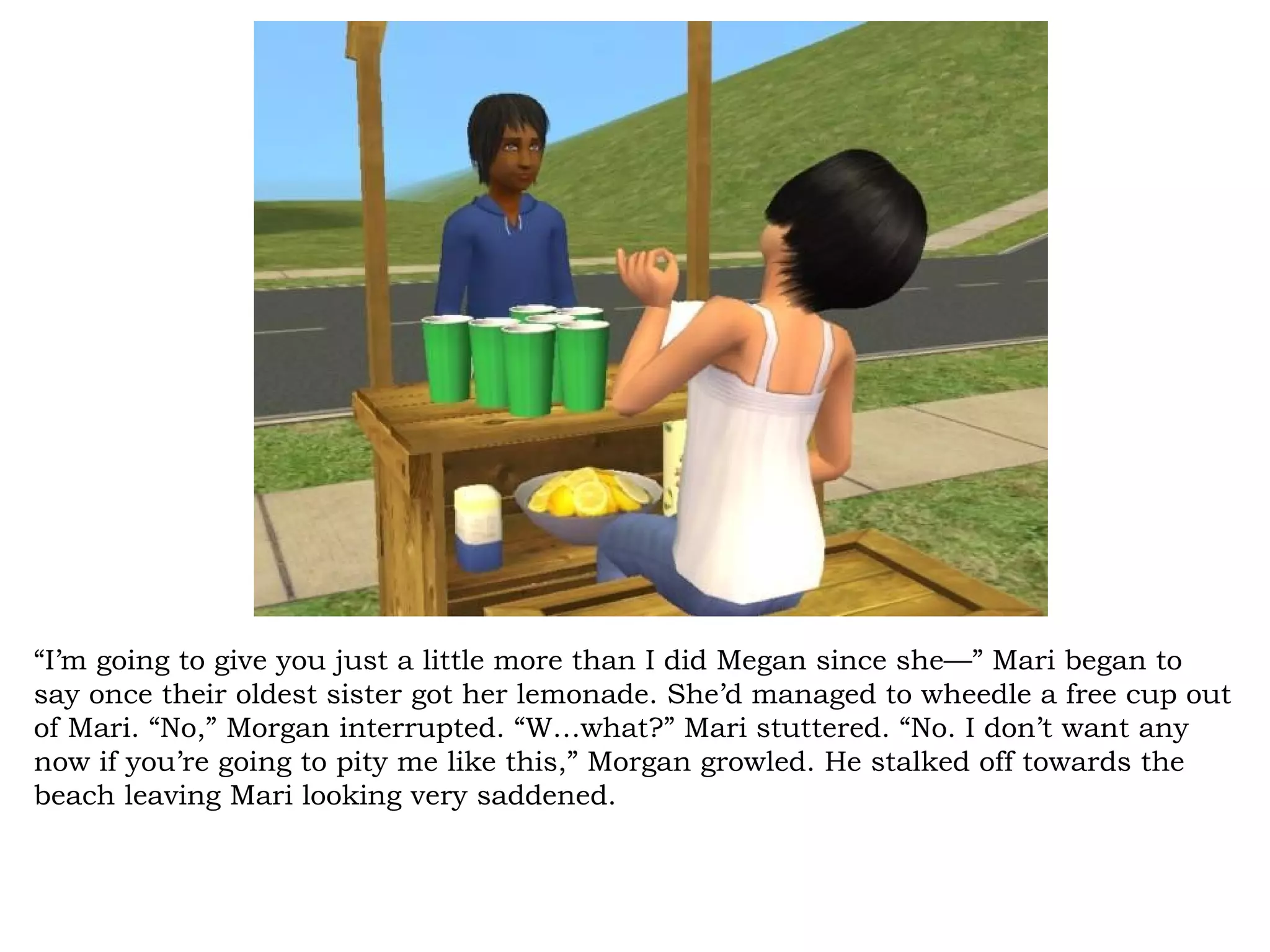 “I’m going to give you just a little more than I did Megan since she—” Mari began to
say once their oldest sister got her lemonade. She’d managed to wheedle a free cup out
of Mari. “No,” Morgan interrupted. “W…what?” Mari stuttered. “No. I don’t want any
now if you’re going to pity me like this,” Morgan growled. He stalked off towards the
beach leaving Mari looking very saddened.
 