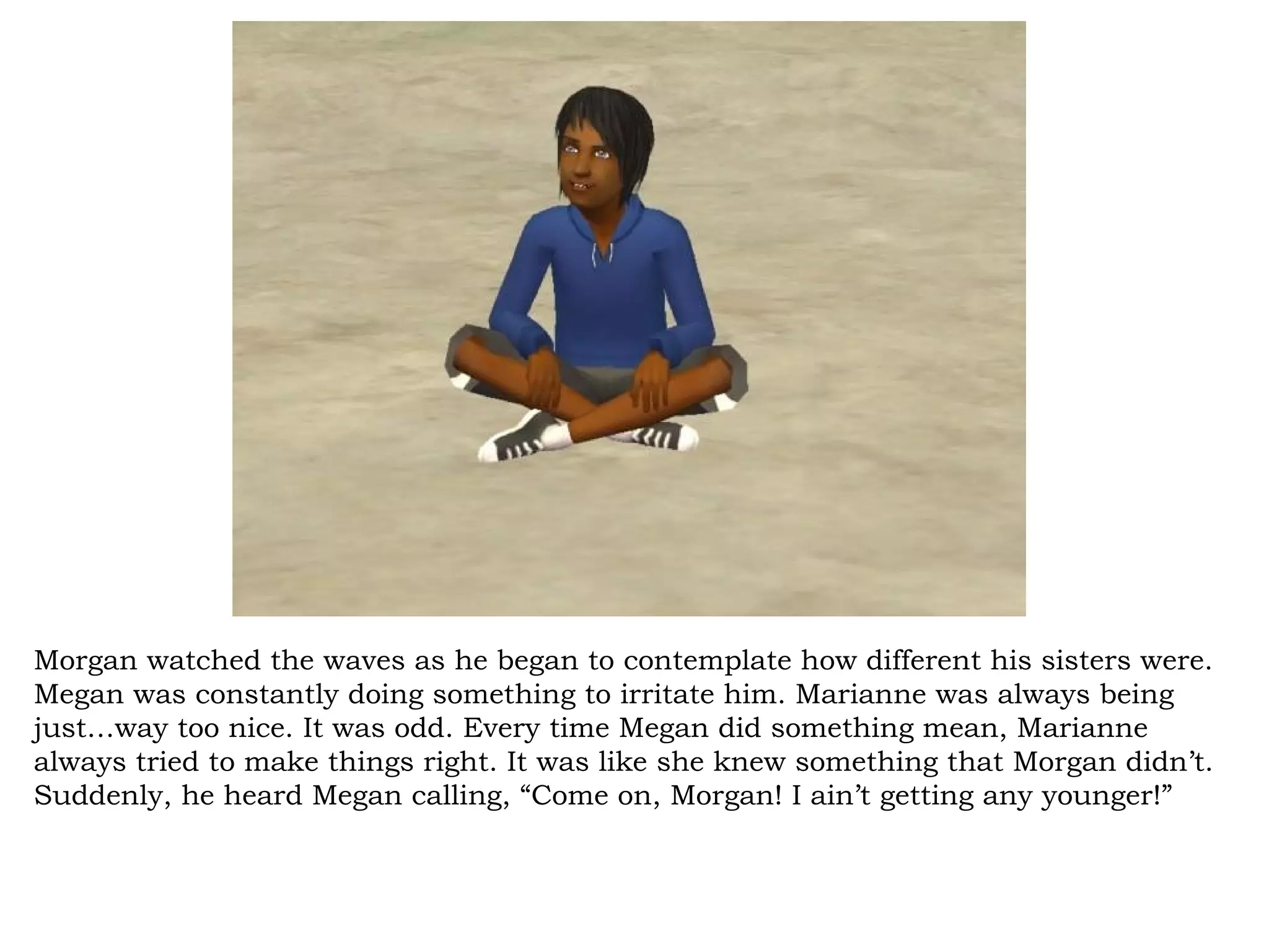 Morgan watched the waves as he began to contemplate how different his sisters were.
Megan was constantly doing something to irritate him. Marianne was always being
just…way too nice. It was odd. Every time Megan did something mean, Marianne
always tried to make things right. It was like she knew something that Morgan didn’t.
Suddenly, he heard Megan calling, “Come on, Morgan! I ain’t getting any younger!”
 