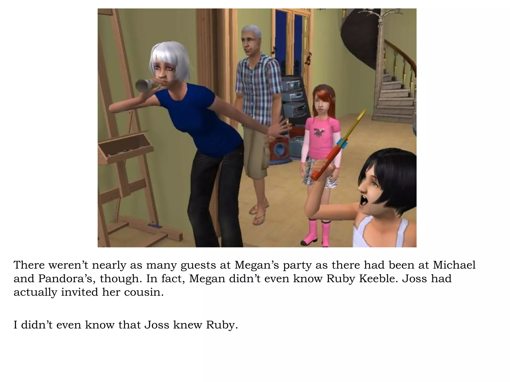 There weren’t nearly as many guests at Megan’s party as there had been at Michael
and Pandora’s, though. In fact, Megan didn’t even know Ruby Keeble. Joss had
actually invited her cousin.

I didn’t even know that Joss knew Ruby.
 